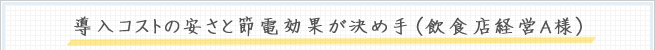 導入コストの安さと節電効果が決め手（飲食店経営A様）